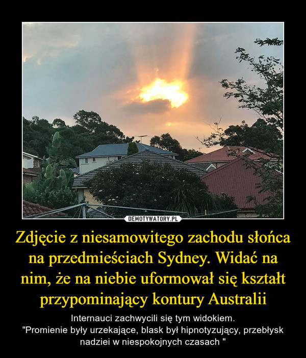Zdjęcie z niesamowitego zachodu słońca na przedmieściach Sydney. Widać na nim, że na niebie uformował się kształt przypominający kontury Australii – Internauci zachwycili się tym widokiem."Promienie były urzekające, blask był hipnotyzujący, przebłysk nadziei w niespokojnych czasach " 