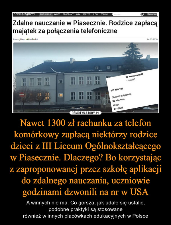 Nawet 1300 zł rachunku za telefon komórkowy zapłacą niektórzy rodzice dzieci z III Liceum Ogólnokształcącego w Piasecznie. Dlaczego? Bo korzystając z zaproponowanej przez szkołę aplikacji do zdalnego nauczania, uczniowie godzinami dzwonili na nr w USA – A winnych nie ma. Co gorsza, jak udało się ustalić,podobne praktyki są stosowanerównież w innych placówkach edukacyjnych w Polsce 