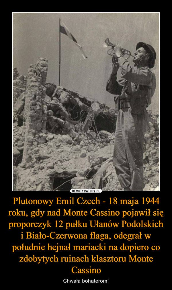 Plutonowy Emil Czech - 18 maja 1944 roku, gdy nad Monte Cassino pojawił się proporczyk 12 pułku Ułanów Podolskich i Biało-Czerwona flaga, odegrał w południe hejnał mariacki na dopiero co zdobytych ruinach klasztoru Monte Cassino – Chwała bohaterom! 
