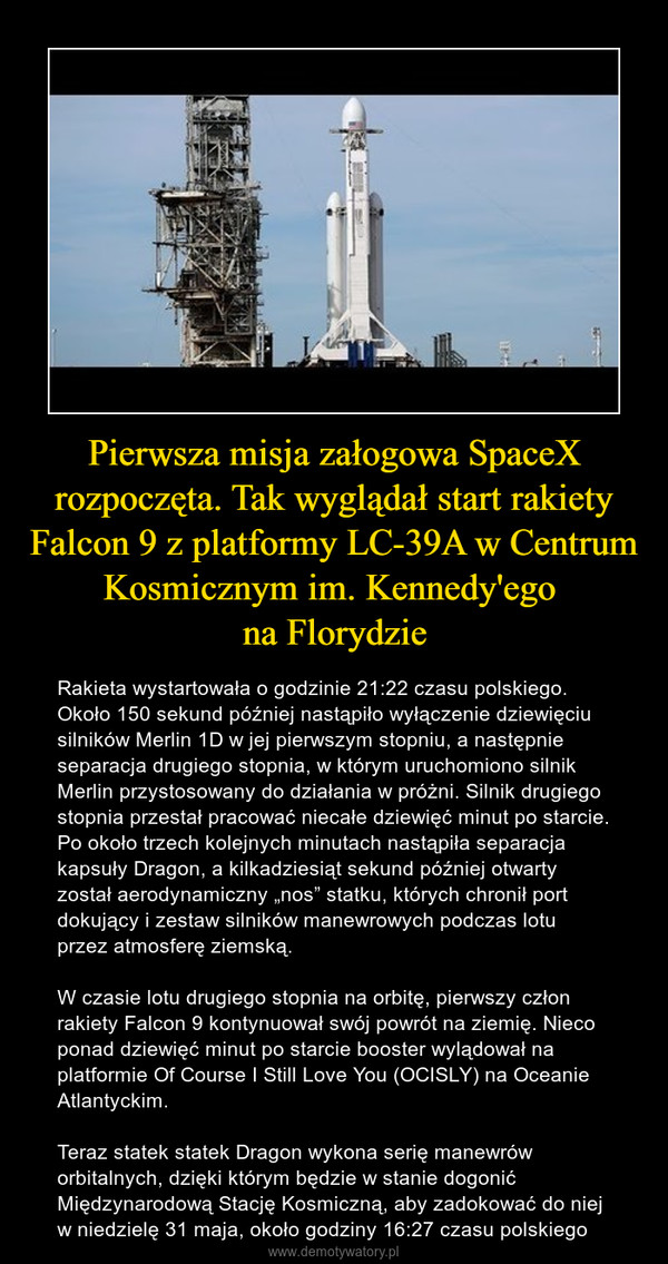 Pierwsza misja załogowa SpaceX rozpoczęta. Tak wyglądał start rakiety Falcon 9 z platformy LC-39A w Centrum Kosmicznym im. Kennedy'ego na Florydzie – Rakieta wystartowała o godzinie 21:22 czasu polskiego. Około 150 sekund później nastąpiło wyłączenie dziewięciu silników Merlin 1D w jej pierwszym stopniu, a następnie separacja drugiego stopnia, w którym uruchomiono silnik Merlin przystosowany do działania w próżni. Silnik drugiego stopnia przestał pracować niecałe dziewięć minut po starcie. Po około trzech kolejnych minutach nastąpiła separacja kapsuły Dragon, a kilkadziesiąt sekund później otwarty został aerodynamiczny „nos” statku, których chronił port dokujący i zestaw silników manewrowych podczas lotu przez atmosferę ziemską.W czasie lotu drugiego stopnia na orbitę, pierwszy człon rakiety Falcon 9 kontynuował swój powrót na ziemię. Nieco ponad dziewięć minut po starcie booster wylądował na platformie Of Course I Still Love You (OCISLY) na Oceanie Atlantyckim.Teraz statek statek Dragon wykona serię manewrów orbitalnych, dzięki którym będzie w stanie dogonić Międzynarodową Stację Kosmiczną, aby zadokować do niej w niedzielę 31 maja, około godziny 16:27 czasu polskiego 