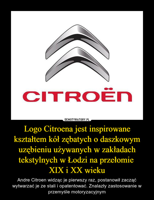 Logo Citroena jest inspirowane kształtem kół zębatych o daszkowym uzębieniu używanych w zakładach tekstylnych w Łodzi na przełomie 
XIX i XX wieku