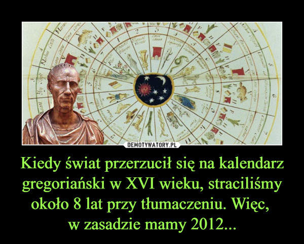 Kiedy świat przerzucił się na kalendarz gregoriański w XVI wieku, straciliśmy około 8 lat przy tłumaczeniu. Więc, 
w zasadzie mamy 2012...