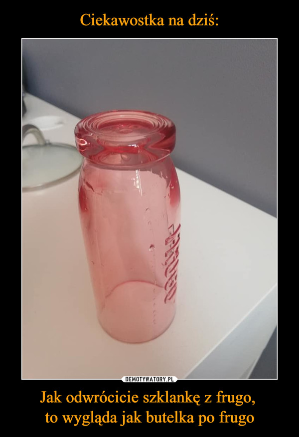 Ciekawostka na dziś: Jak odwrócicie szklankę z frugo, 
to wygląda jak butelka po frugo