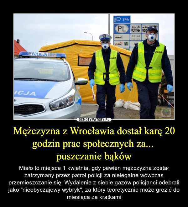 Mężczyzna z Wrocławia dostał karę 20 godzin prac społecznych za... puszczanie bąków – Miało to miejsce 1 kwietnia, gdy pewien mężczyzna został zatrzymany przez patrol policji za nielegalne wówczas przemieszczanie się. Wydalenie z siebie gazów policjanci odebrali jako "nieobyczajowy wybryk", za który teoretycznie może grozić do miesiąca za kratkami 