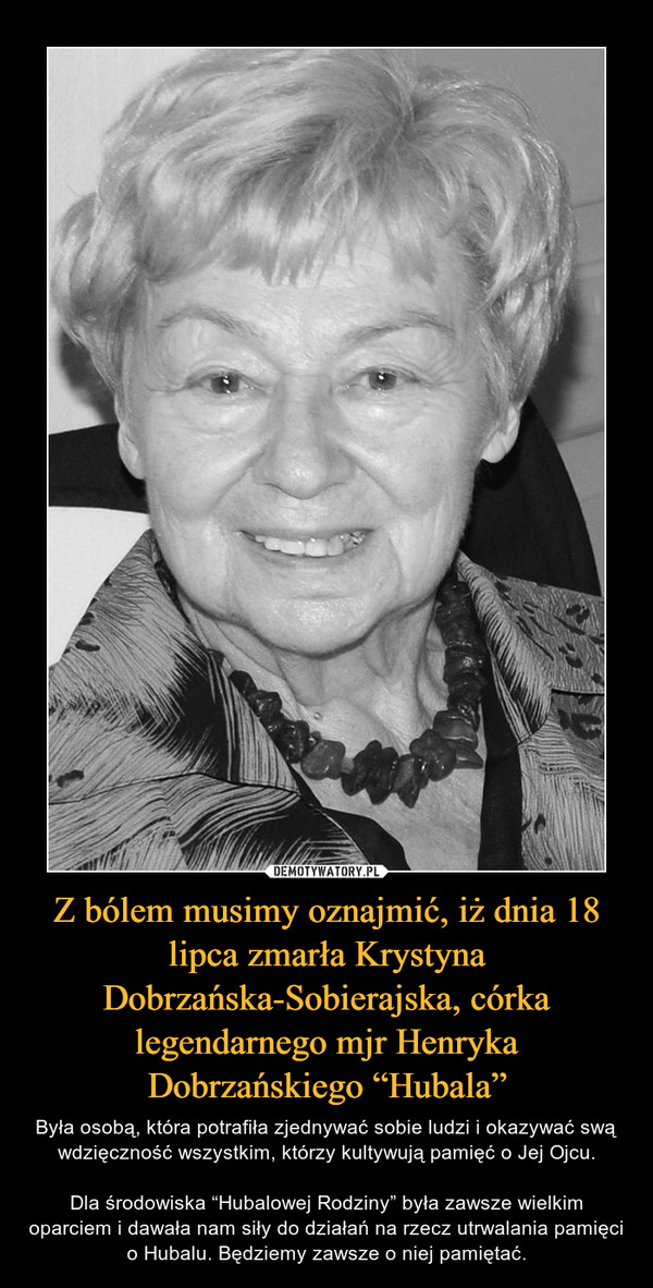 Z bólem musimy oznajmić, iż dnia 18 lipca zmarła Krystyna Dobrzańska-Sobierajska, córka legendarnego mjr Henryka Dobrzańskiego “Hubala” – Była osobą, która potrafiła zjednywać sobie ludzi i okazywać swą wdzięczność wszystkim, którzy kultywują pamięć o Jej Ojcu.Dla środowiska “Hubalowej Rodziny” była zawsze wielkim oparciem i dawała nam siły do działań na rzecz utrwalania pamięci o Hubalu. Będziemy zawsze o niej pamiętać. 