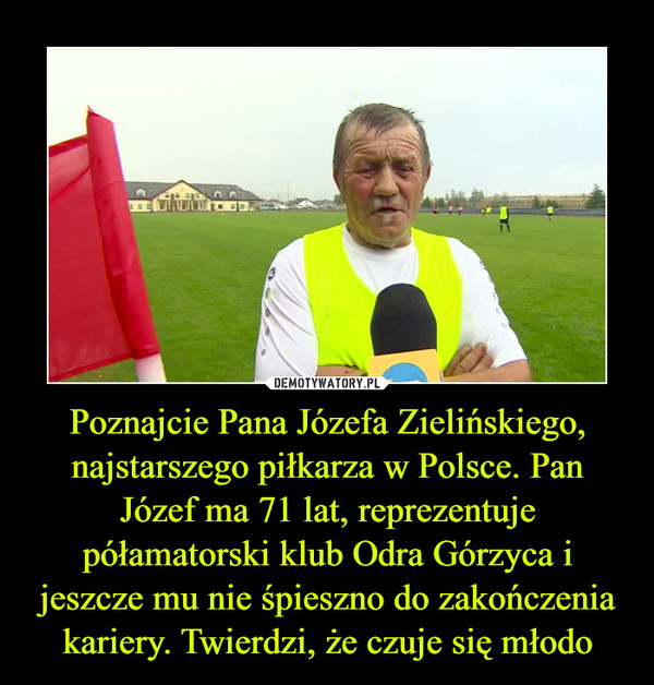 Poznajcie Pana Józefa Zielińskiego, najstarszego piłkarza w Polsce. Pan Józef ma 71 lat, reprezentuje półamatorski klub Odra Górzyca i jeszcze mu nie śpieszno do zakończenia kariery. Twierdzi, że czuje się młodo