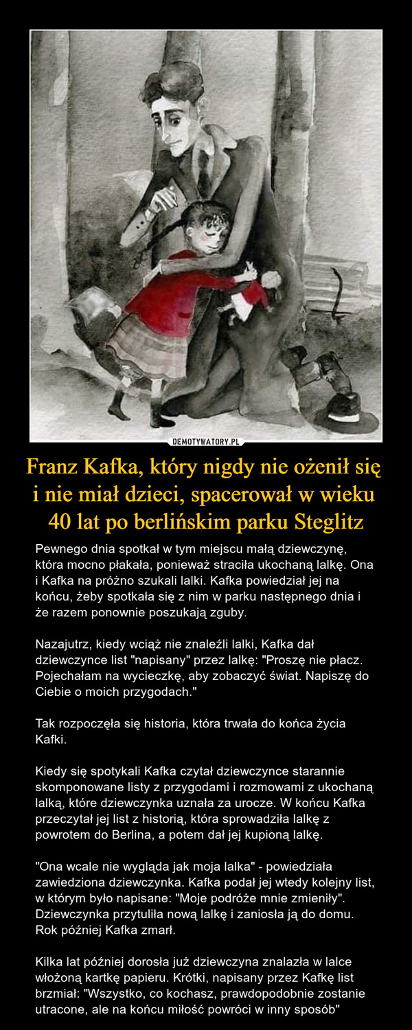 Franz Kafka, który nigdy nie ożenił się i nie miał dzieci, spacerował w wieku 40 lat po berlińskim parku Steglitz – Pewnego dnia spotkał w tym miejscu małą dziewczynę, która mocno płakała, ponieważ straciła ukochaną lalkę. Ona i Kafka na próżno szukali lalki. Kafka powiedział jej na końcu, żeby spotkała się z nim w parku następnego dnia i że razem ponownie poszukają zguby.Nazajutrz, kiedy wciąż nie znaleźli lalki, Kafka dał dziewczynce list "napisany" przez lalkę: "Proszę nie płacz. Pojechałam na wycieczkę, aby zobaczyć świat. Napiszę do Ciebie o moich przygodach."Tak rozpoczęła się historia, która trwała do końca życia Kafki.Kiedy się spotykali Kafka czytał dziewczynce starannie skomponowane listy z przygodami i rozmowami z ukochaną lalką, które dziewczynka uznała za urocze. W końcu Kafka przeczytał jej list z historią, która sprowadziła lalkę z powrotem do Berlina, a potem dał jej kupioną lalkę."Ona wcale nie wygląda jak moja lalka" - powiedziała zawiedziona dziewczynka. Kafka podał jej wtedy kolejny list, w którym było napisane: "Moje podróże mnie zmieniły". Dziewczynka przytuliła nową lalkę i zaniosła ją do domu. Rok później Kafka zmarł.Kilka lat później dorosła już dziewczyna znalazła w lalce włożoną kartkę papieru. Krótki, napisany przez Kafkę list brzmiał: "Wszystko, co kochasz, prawdopodobnie zostanie utracone, ale na końcu miłość powróci w inny sposób" 