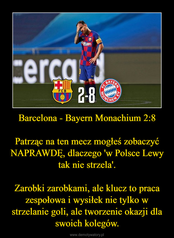 Barcelona - Bayern Monachium 2:8 Patrząc na ten mecz mogłeś zobaczyć NAPRAWDĘ, dlaczego 'w Polsce Lewy tak nie strzela'.Zarobki zarobkami, ale klucz to praca zespołowa i wysiłek nie tylko w strzelanie goli, ale tworzenie okazji dla swoich kolegów. –  