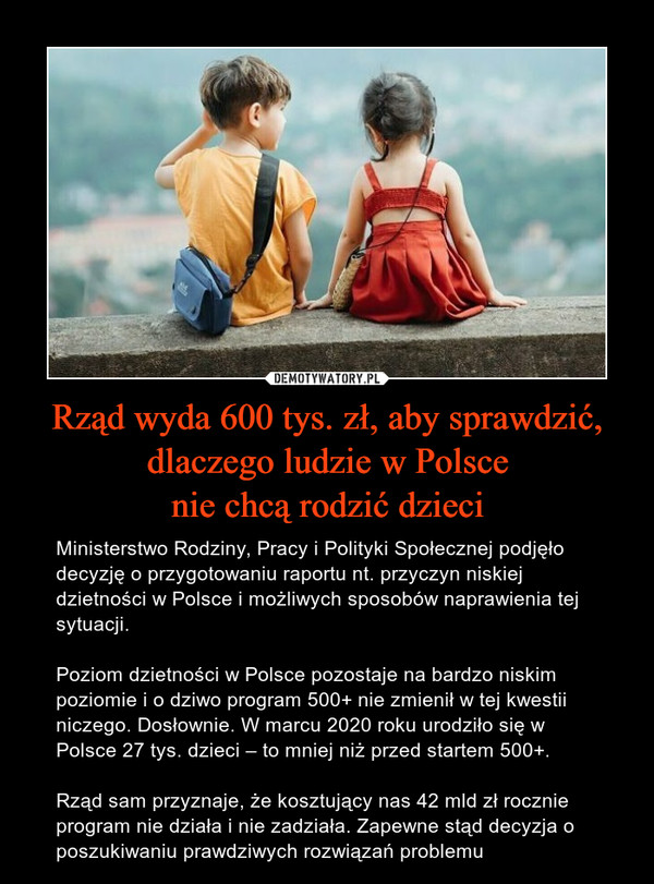 Rząd wyda 600 tys. zł, aby sprawdzić,dlaczego ludzie w Polscenie chcą rodzić dzieci – Ministerstwo Rodziny, Pracy i Polityki Społecznej podjęło decyzję o przygotowaniu raportu nt. przyczyn niskiej dzietności w Polsce i możliwych sposobów naprawienia tej sytuacji. Poziom dzietności w Polsce pozostaje na bardzo niskim poziomie i o dziwo program 500+ nie zmienił w tej kwestii niczego. Dosłownie. W marcu 2020 roku urodziło się w Polsce 27 tys. dzieci – to mniej niż przed startem 500+. Rząd sam przyznaje, że kosztujący nas 42 mld zł rocznie program nie działa i nie zadziała. Zapewne stąd decyzja o poszukiwaniu prawdziwych rozwiązań problemu 