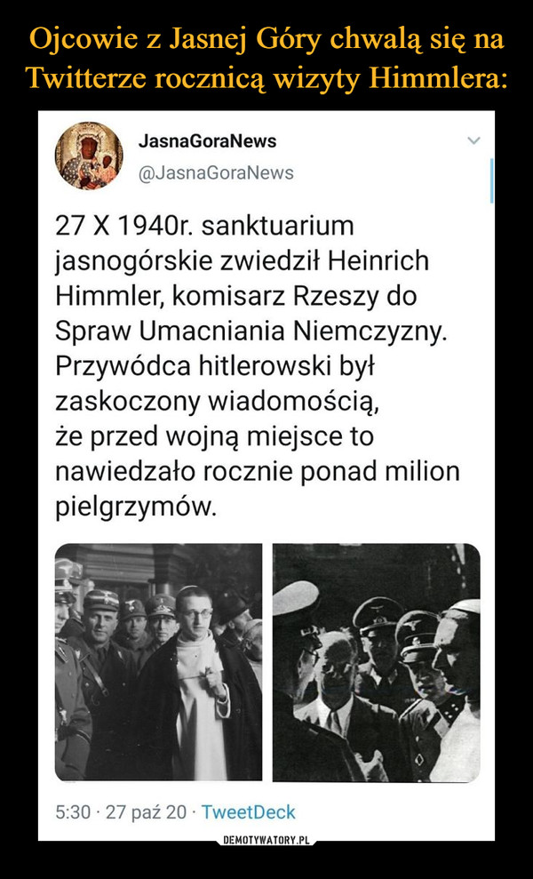  –  Ojcowie z Jasnej Góry chwalą się naTwitterze rocznicą wizyty Himmlera:JasnaGoraNews@JasnaGoraNews27 X 1940r. sanktuariumjasnogórskie zwiedził HeinrichHimmler, komisarz Rzeszy doSpraw Umacniania Niemczyzny.Przywódca hitlerowski byłzaskoczony wiadomością,że przed wojną miejsce tonawiedzało rocznie ponad milionpielgrzymów.5:30 · 27 paź 20 · TweetDeckDEMOTYWATORY.PL