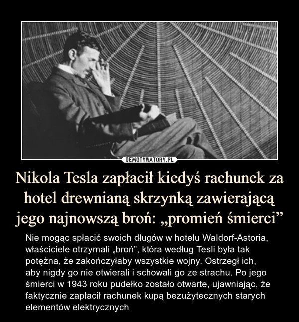 Nikola Tesla zapłacił kiedyś rachunek za hotel drewnianą skrzynką zawierającą jego najnowszą broń: „promień śmierci” – Nie mogąc spłacić swoich długów w hotelu WaIdorf-Astoria, właściciele otrzymali „broń”, która według Tesli była tak potężna, że zakończyłaby wszystkie wojny. Ostrzegł ich, aby nigdy go nie otwierali i schowali go ze strachu. Po jego śmierci w 1943 roku pudełko zostało otwarte, ujawniając, że faktycznie zapłacił rachunek kupą bezużytecznych starych elementów elektrycznych 