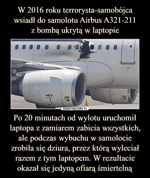 W 2016 roku terrorysta-samobójca wsiadł do samolotu Airbus A321-211
z bombą ukrytą w laptopie Po 20 minutach od wylotu uruchomił laptopa z zamiarem zabicia wszystkich, ale podczas wybuchu w samolocie zrobiła się dziura, przez którą wyleciał razem z tym laptopem. W rezultacie okazał się jedyną ofiarą śmiertelną