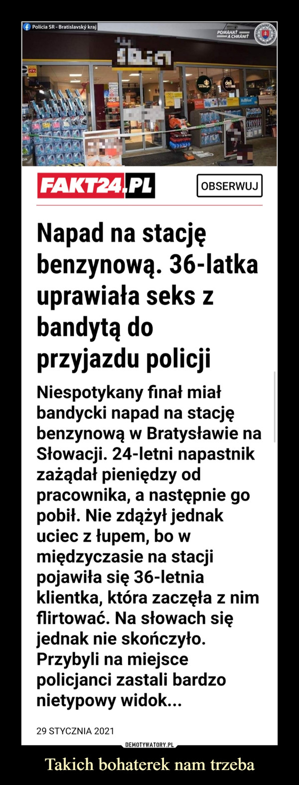 Takich bohaterek nam trzeba –  f Polícia SR - Bratislavský krajO RORPOMÁHAŤA CHRÁNITdeliAdBlueFAKT24,PLOBSERWUJNapad na stacjębenzynową. 36-latkauprawiała seks zbandytą doprzyjazdu policjiNiespotykany finał miałbandycki napad na stacjębenzynową w Bratysławie naSłowacji. 24-letni napastnikzażądał pieniędzy odpracownika, a następnie gopobił. Nie zdążył jednakuciec z łupem, bo wmiędzyczasie na stacjipojawiła się 36-letniaklientka, która zaczęła z nimflirtować. Na słowach sięjednak nie skończyło.Przybyli na miejscepolicjanci zastali bardzonietypowy widok...29 STYCZNIA 2021