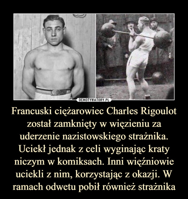 Francuski ciężarowiec Charles Rigoulot został zamknięty w więzieniu za uderzenie nazistowskiego strażnika. Uciekł jednak z celi wyginając kraty niczym w komiksach. Inni więźniowie uciekli z nim, korzystając z okazji. W ramach odwetu pobił również strażnika –  