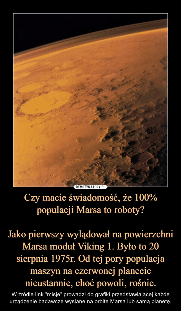 Czy macie świadomość, że 100% populacji Marsa to roboty?Jako pierwszy wylądował na powierzchni Marsa moduł Viking 1. Było to 20 sierpnia 1975r. Od tej pory populacja maszyn na czerwonej planecie nieustannie, choć powoli, rośnie. – W źródle link "misje" prowadzi do grafiki przedstawiającej każde urządzenie badawcze wysłane na orbitę Marsa lub samą planetę. 