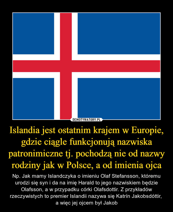 Islandia jest ostatnim krajem w Europie, gdzie ciągle funkcjonują nazwiska patronimiczne tj. pochodzą nie od nazwy rodziny jak w Polsce, a od imienia ojca – Np. Jak mamy Islandczyka o imieniu Olaf Stefansson, któremu urodzi się syn i da na imię Harald to jego nazwiskiem będzie Olafsson, a w przypadku córki Olafsdottir. Z przykładów rzeczywistych to premier Islandii nazywa się Katrín Jakobsdóttir, a więc jej ojcem był Jakob 