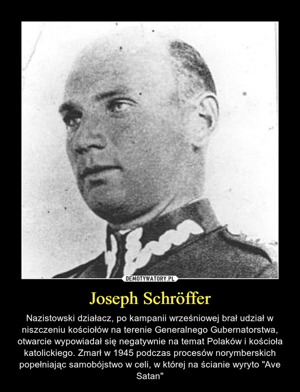 Joseph Schröffer – Nazistowski działacz, po kampanii wrześniowej brał udział w niszczeniu kościołów na terenie Generalnego Gubernatorstwa, otwarcie wypowiadał się negatywnie na temat Polaków i kościoła katolickiego. Zmarł w 1945 podczas procesów norymberskich popełniając samobójstwo w celi, w której na ścianie wyryto "Ave Satan" 