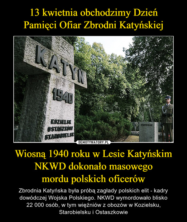 13 kwietnia obchodzimy Dzień
Pamięci Ofiar Zbrodni Katyńskiej Wiosną 1940 roku w Lesie Katyńskim NKWD dokonało masowego
mordu polskich oficerów