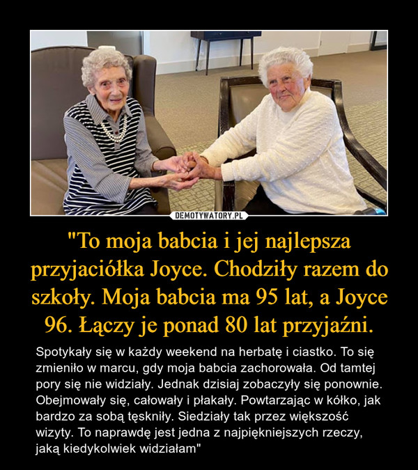 "To moja babcia i jej najlepsza przyjaciółka Joyce. Chodziły razem do szkoły. Moja babcia ma 95 lat, a Joyce 96. Łączy je ponad 80 lat przyjaźni. – Spotykały się w każdy weekend na herbatę i ciastko. To się zmieniło w marcu, gdy moja babcia zachorowała. Od tamtej pory się nie widziały. Jednak dzisiaj zobaczyły się ponownie. Obejmowały się, całowały i płakały. Powtarzając w kółko, jak bardzo za sobą tęskniły. Siedziały tak przez większość wizyty. To naprawdę jest jedna z najpiękniejszych rzeczy, jaką kiedykolwiek widziałam" 