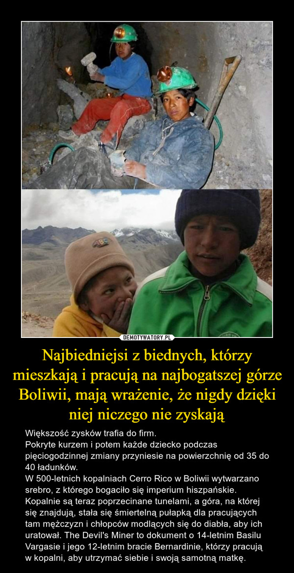Najbiedniejsi z biednych, którzy mieszkają i pracują na najbogatszej górze Boliwii, mają wrażenie, że nigdy dzięki niej niczego nie zyskają – Większość zysków trafia do firm.Pokryte kurzem i potem każde dziecko podczas pięciogodzinnej zmiany przyniesie na powierzchnię od 35 do 40 ładunków.W 500-letnich kopalniach Cerro Rico w Boliwii wytwarzano srebro, z którego bogaciło się imperium hiszpańskie. Kopalnie są teraz poprzecinane tunelami, a góra, na której się znajdują, stała się śmiertelną pułapką dla pracujących tam mężczyzn i chłopców modlących się do diabła, aby ich uratował. The Devil's Miner to dokument o 14-letnim Basilu Vargasie i jego 12-letnim bracie Bernardinie, którzy pracują w kopalni, aby utrzymać siebie i swoją samotną matkę. 