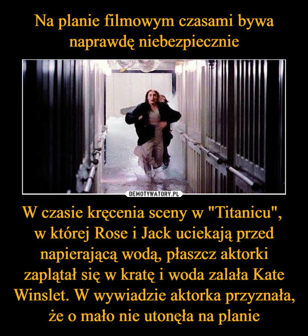 W czasie kręcenia sceny w "Titanicu", w której Rose i Jack uciekają przed napierającą wodą, płaszcz aktorki zaplątał się w kratę i woda zalała Kate Winslet. W wywiadzie aktorka przyznała, że o mało nie utonęła na planie –  
