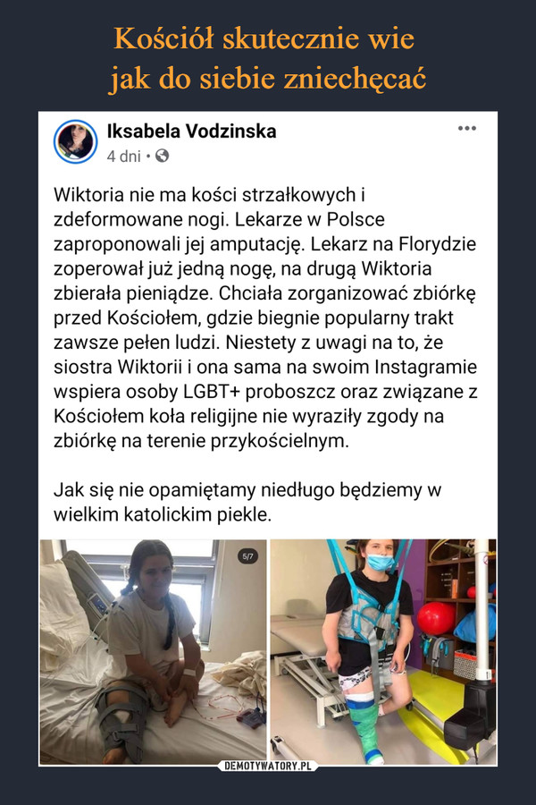  –  Wiktoria nie ma kości strzałkowych i zdeformowane nogi. Lekarze w Polsce zaproponowali jej amputację. Lekarz na Florydzie zoperował już jedną nogę, na drugą Wiktoria zbierała pieniądze. Chciała zorganizować zbiórkę przed Kościołem, gdzie biegnie popularny trakt zawsze pełen ludzi. Niestety z uwagi na to, że siostra Wiktorii i ona sama na swoim Instagramie wspiera osoby LGBT+ proboszcz oraz związane z Kościołem koła religijne nie wyraziły zgody na zbiórkę na terenie przykościelnym.  Jak się nie opamiętamy niedługo będziemy w wielkim katolickim piekle.