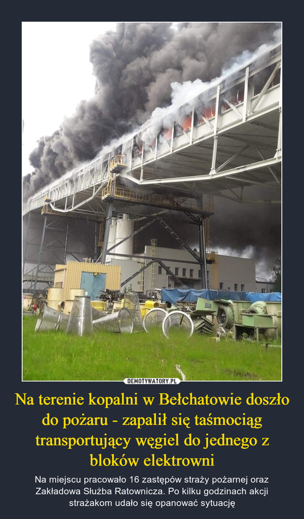 Na terenie kopalni w Bełchatowie doszło do pożaru - zapalił się taśmociąg transportujący węgiel do jednego z bloków elektrowni – Na miejscu pracowało 16 zastępów straży pożarnej oraz Zakładowa Służba Ratownicza. Po kilku godzinach akcji strażakom udało się opanować sytuację 