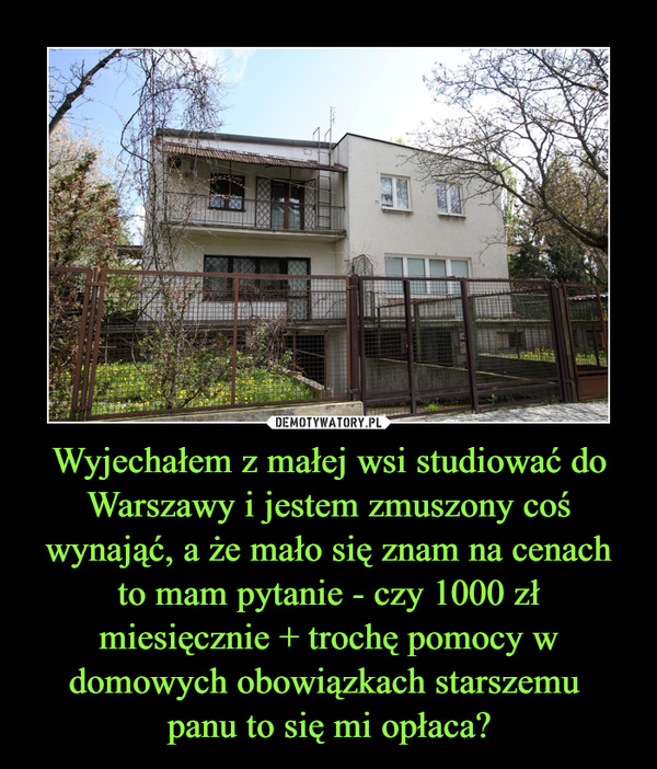 Wyjechałem z małej wsi studiować do Warszawy i jestem zmuszony coś wynająć, a że mało się znam na cenach to mam pytanie - czy 1000 zł miesięcznie + trochę pomocy w domowych obowiązkach starszemu 
panu to się mi opłaca?