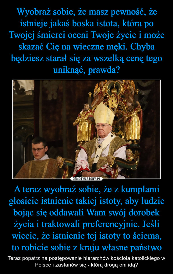 A teraz wyobraź sobie, że z kumplami głosicie istnienie takiej istoty, aby ludzie bojąc się oddawali Wam swój dorobek życia i traktowali preferencyjnie. Jeśli wiecie, że istnienie tej istoty to ściema, to robicie sobie z kraju własne państwo – Teraz popatrz na postępowanie hierarchów kościoła katolickiego w Polsce i zastanów się - którą drogą oni idą? 