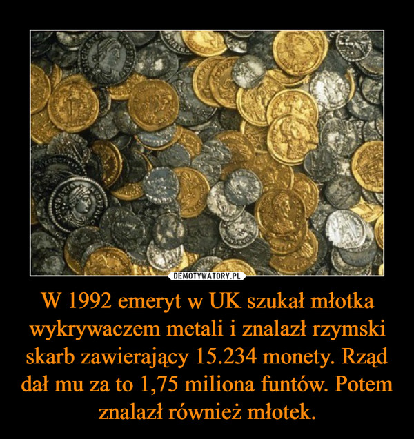 W 1992 emeryt w UK szukał młotka wykrywaczem metali i znalazł rzymski skarb zawierający 15.234 monety. Rząd dał mu za to 1,75 miliona funtów. Potem znalazł również młotek. –  
