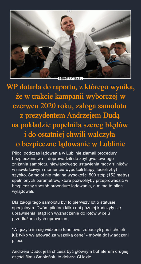 WP dotarła do raportu, z którego wynika, że w trakcie kampanii wyborczej w czerwcu 2020 roku, załoga samolotu z prezydentem Andrzejem Dudą na pokładzie popełniła szereg błędów i do ostatniej chwili walczyła o bezpieczne lądowanie w Lublinie – Piloci podczas lądowania w Lublinie złamali procedury bezpieczeństwa – doprowadzili do zbyt gwałtownego zniżania samolotu, niewłaściwego ustawienia mocy silników, w niewłaściwym momencie wypuścili klapy, lecieli zbyt szybko. Samolot nie miał na wysokości 500 stóp (152 metry) spełnionych parametrów, które pozwoliłyby przeprowadzić w bezpieczny sposób procedurę lądowania, a mimo to piloci wylądowali.Dla załogi tego samolotu był to pierwszy lot o statusie specjalnym. Dwóm pilotom kilka dni później kończyły się uprawnienia, stąd ich wyznaczenie do lotów w celu przedłużenia tych uprawnień."Włączyło im się widzenie tunelowe: zobaczyli pas i chcieli już tylko wylądować za wszelką cenę" - mówią doświadczeni piloci.Andrzeju Dudo, jeśli chcesz być głównym bohaterem drugiej części filmu Smoleńsk, to dobrze Ci idzie 
