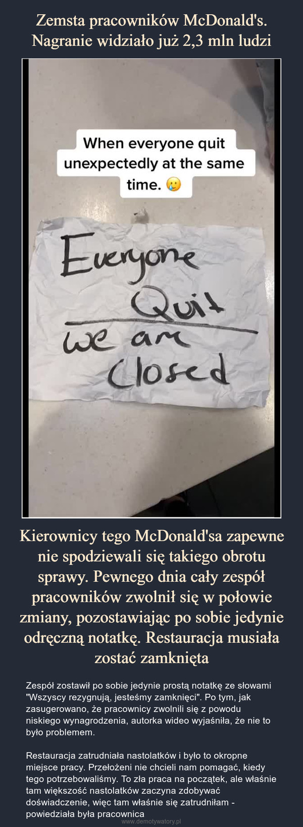 Kierownicy tego McDonald'sa zapewne nie spodziewali się takiego obrotu sprawy. Pewnego dnia cały zespół pracowników zwolnił się w połowie zmiany, pozostawiając po sobie jedynie odręczną notatkę. Restauracja musiała zostać zamknięta – Zespół zostawił po sobie jedynie prostą notatkę ze słowami "Wszyscy rezygnują, jesteśmy zamknięci". Po tym, jak zasugerowano, że pracownicy zwolnili się z powodu niskiego wynagrodzenia, autorka wideo wyjaśniła, że nie to było problemem.Restauracja zatrudniała nastolatków i było to okropne miejsce pracy. Przełożeni nie chcieli nam pomagać, kiedy tego potrzebowaliśmy. To zła praca na początek, ale właśnie tam większość nastolatków zaczyna zdobywać doświadczenie, więc tam właśnie się zatrudniłam - powiedziała była pracownica 