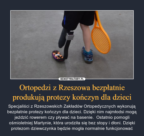 Ortopedzi z Rzeszowa bezpłatnie produkują protezy kończyn dla dzieci – Specjaliści z Rzeszowskich Zakładów Ortopedycznych wykonują bezpłatnie protezy kończyn dla dzieci. Dzięki nim najmłodsi mogą jeździć rowerem czy pływać na basenie.  Ostatnio pomogli ośmioletniej Martynie, która urodziła się bez stopy i dłoni. Dzięki protezom dziewczynka będzie mogła normalnie funkcjonować 