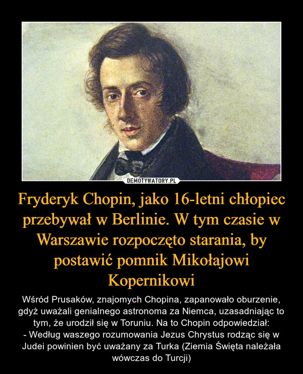 Fryderyk Chopin, jako 16-letni chłopiec przebywał w Berlinie. W tym czasie w Warszawie rozpoczęto starania, by postawić pomnik Mikołajowi Kopernikowi – Wśród Prusaków, znajomych Chopina, zapanowało oburzenie, gdyż uważali genialnego astronoma za Niemca, uzasadniając to tym, że urodził się w Toruniu. Na to Chopin odpowiedział:- Według waszego rozumowania Jezus Chrystus rodząc się w Judei powinien być uważany za Turka (Ziemia Święta należała wówczas do Turcji) 