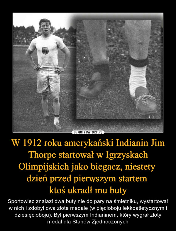 W 1912 roku amerykański Indianin Jim Thorpe startował w Igrzyskach Olimpijskich jako biegacz, niestety 
dzień przed pierwszym startem 
ktoś ukradł mu buty