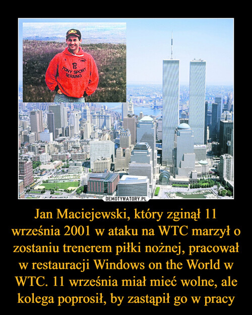 Jan Maciejewski, który zginął 11 września 2001 w ataku na WTC marzył o zostaniu trenerem piłki nożnej, pracował w restauracji Windows on the World w WTC. 11 września miał mieć wolne, ale kolega poprosił, by zastąpił go w pracy