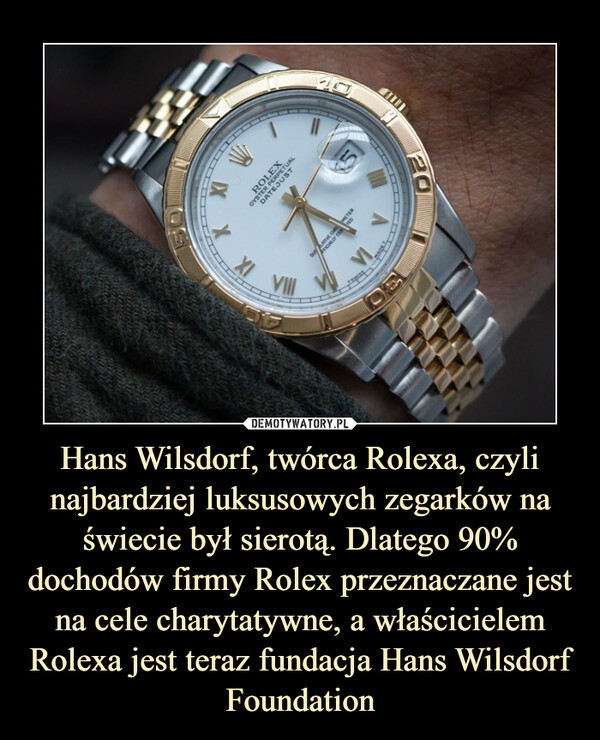 Hans Wilsdorf, twórca Rolexa, czyli najbardziej luksusowych zegarków na świecie był sierotą. Dlatego 90% dochodów firmy Rolex przeznaczane jest na cele charytatywne, a właścicielem Rolexa jest teraz fundacja Hans Wilsdorf Foundation –  