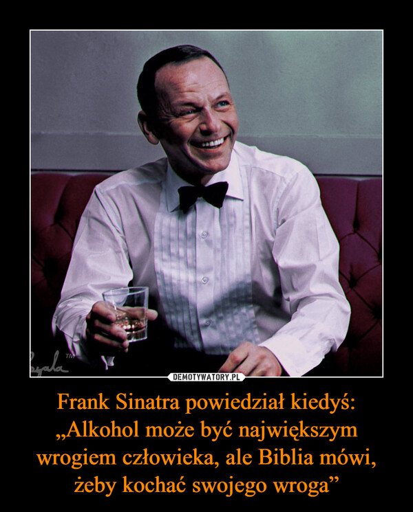 Frank Sinatra powiedział kiedyś: „Alkohol może być największym wrogiem człowieka, ale Biblia mówi, żeby kochać swojego wroga” –  