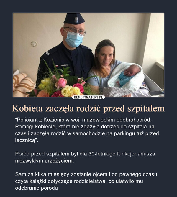Kobieta zaczęła rodzić przed szpitalem – “Policjant z Kozienic w woj. mazowieckim odebrał poród. Pomógł kobiecie, która nie zdążyła dotrzeć do szpitala na czas i zaczęła rodzić w samochodzie na parkingu tuż przed lecznicą”.Poród przed szpitalem był dla 30-letniego funkcjonariusza niezwykłym przeżyciem.Sam za kilka miesięcy zostanie ojcem i od pewnego czasu czyta książki dotyczące rodzicielstwa, co ułatwiło mu odebranie porodu 