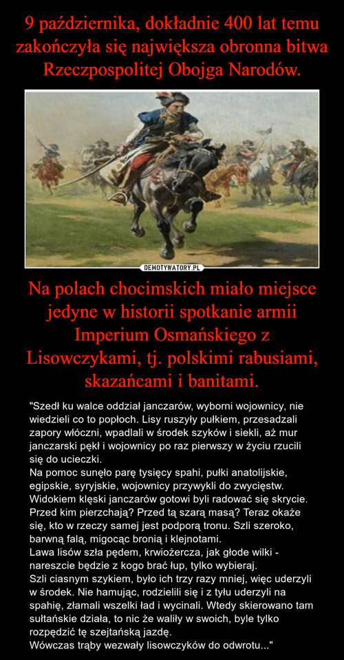 9 października, dokładnie 400 lat temu zakończyła się największa obronna bitwa Rzeczpospolitej Obojga Narodów. Na polach chocimskich miało miejsce jedyne w historii spotkanie armii Imperium Osmańskiego z Lisowczykami, tj. polskimi rabusiami, skazańcami i banitami.