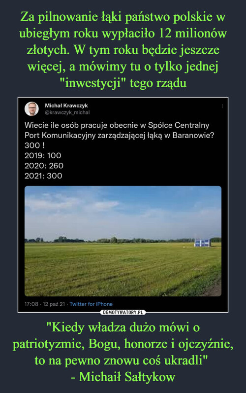 Za pilnowanie łąki państwo polskie w ubiegłym roku wypłaciło 12 milionów złotych. W tym roku będzie jeszcze więcej, a mówimy tu o tylko jednej "inwestycji" tego rządu "Kiedy władza dużo mówi o patriotyzmie, Bogu, honorze i ojczyźnie, to na pewno znowu coś ukradli" 
- Michaił Sałtykow