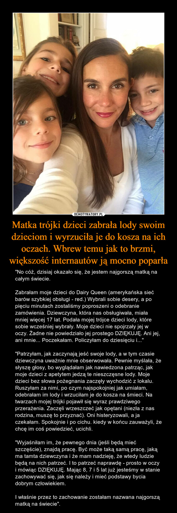 Matka trójki dzieci zabrała lody swoim dzieciom i wyrzuciła je do kosza na ich oczach. Wbrew temu jak to brzmi, większość internautów ją mocno poparła – "No cóż, dzisiaj okazało się, że jestem najgorszą matką na całym świecie.Zabrałam moje dzieci do Dairy Queen (amerykańska sieć barów szybkiej obsługi - red.) Wybrali sobie desery, a po pięciu minutach zostaliśmy poproszeni o odebranie zamówienia. Dziewczyna, która nas obsługiwała, miała mniej więcej 17 lat. Podała mojej trójce dzieci lody, które sobie wcześniej wybrały. Moje dzieci nie spojrzały jej w oczy. Żadne nie powiedziało jej prostego DZIĘKUJĘ. Ani jej, ani mnie... Poczekałam. Policzyłam do dziesięciu i...""Patrzyłam, jak zaczynają jeść swoje lody, a w tym czasie dziewczyna uważnie mnie obserwowała. Pewnie myślała, że słyszę głosy, bo wyglądałam jak nawiedzona patrząc, jak moje dzieci z apetytem jedzą te nieszczęsne lody. Moje dzieci bez słowa pożegnania zaczęły wychodzić z lokalu. Ruszyłam za nimi, po czym najspokojniej jak umiałam, odebrałam im lody i wrzuciłam je do kosza na śmieci. Na twarzach mojej trójki pojawił się wyraz prawdziwego przerażenia. Zaczęli wrzeszczeć jak opętani (niezła z nas rodzina, muszę to przyznać). Oni histeryzowali, a ja czekałam. Spokojnie i po cichu. kiedy w końcu zauważyli, że chcę im coś powiedzieć, ucichli."Wyjaśniłam im, że pewnego dnia (jeśli będą mieć szczęście), znajdą pracę. Być może taką samą pracę, jaką ma tamta dziewczyna i że mam nadzieję, że wtedy ludzie będą na nich patrzeć. I to patrzeć naprawdę - prosto w oczy i mówiąc DZIĘKUJĘ. Mając 8, 7 i 5 lat już jesteśmy w stanie zachowywać się, jak się należy i mieć podstawy bycia dobrym człowiekiem.I właśnie przez to zachowanie zostałam nazwana najgorszą matką na świecie". 