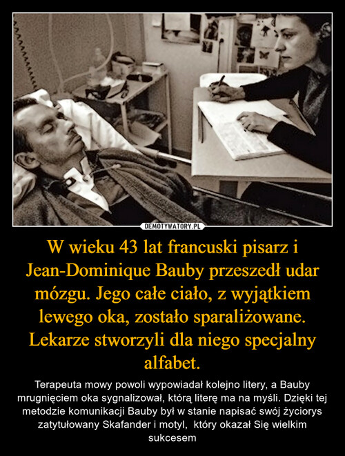 W wieku 43 lat francuski pisarz i Jean-Dominique Bauby przeszedł udar mózgu. Jego całe ciało, z wyjątkiem lewego oka, zostało sparaliżowane. Lekarze stworzyli dla niego specjalny alfabet.