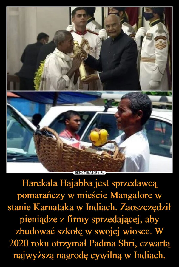 Harekala Hajabba jest sprzedawcą pomarańczy w mieście Mangalore w stanie Karnataka w Indiach. Zaoszczędził pieniądze z firmy sprzedającej, aby zbudować szkołę w swojej wiosce. W 2020 roku otrzymał Padma Shri, czwartą najwyższą nagrodę cywilną w Indiach. –  