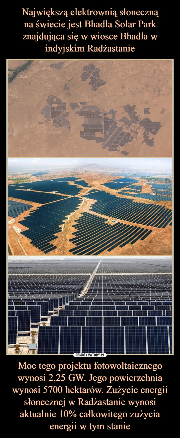 Największą elektrownią słoneczną
na świecie jest Bhadla Solar Park znajdująca się w wiosce Bhadla w indyjskim Radżastanie Moc tego projektu fotowoltaicznego wynosi 2,25 GW. Jego powierzchnia wynosi 5700 hektarów. Zużycie energii słonecznej w Radżastanie wynosi aktualnie 10% całkowitego zużycia energii w tym stanie