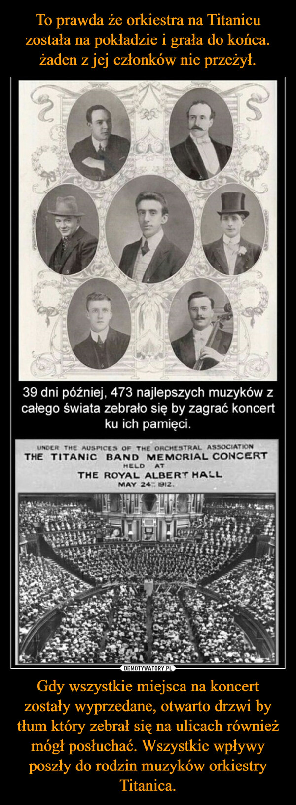 To prawda że orkiestra na Titanicu została na pokładzie i grała do końca. żaden z jej członków nie przeżył. Gdy wszystkie miejsca na koncert zostały wyprzedane, otwarto drzwi by tłum który zebrał się na ulicach również mógł posłuchać. Wszystkie wpływy poszły do rodzin muzyków orkiestry Titanica.