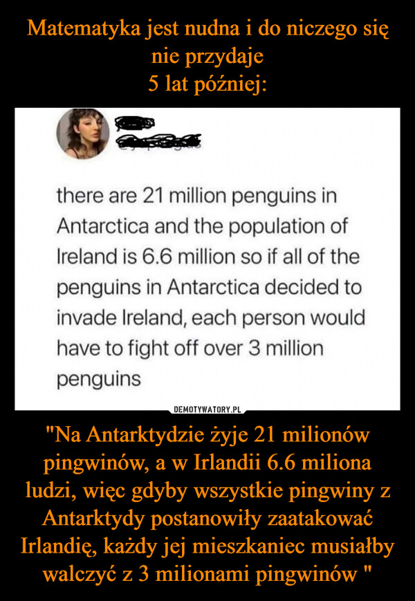 Matematyka jest nudna i do niczego się nie przydaje
5 lat później: "Na Antarktydzie żyje 21 milionów pingwinów, a w Irlandii 6.6 miliona ludzi, więc gdyby wszystkie pingwiny z Antarktydy postanowiły zaatakować Irlandię, każdy jej mieszkaniec musiałby walczyć z 3 milionami pingwinów "
