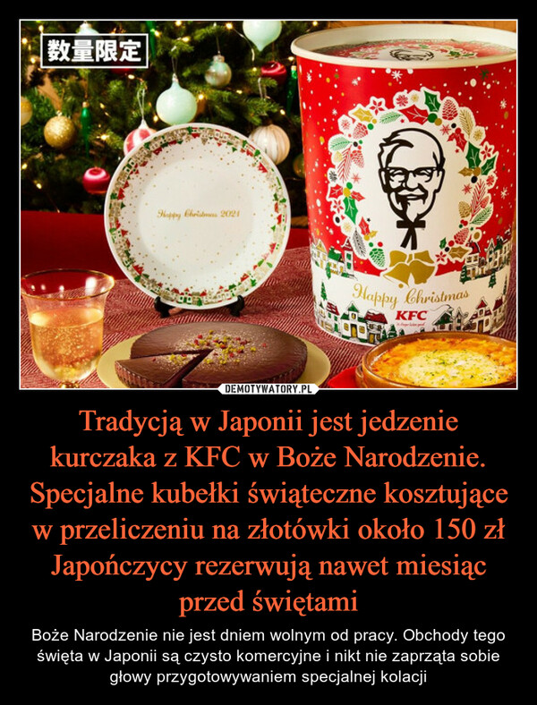 Tradycją w Japonii jest jedzenie kurczaka z KFC w Boże Narodzenie. Specjalne kubełki świąteczne kosztujące w przeliczeniu na złotówki około 150 zł Japończycy rezerwują nawet miesiąc przed świętami – Boże Narodzenie nie jest dniem wolnym od pracy. Obchody tego święta w Japonii są czysto komercyjne i nikt nie zaprząta sobie głowy przygotowywaniem specjalnej kolacji 