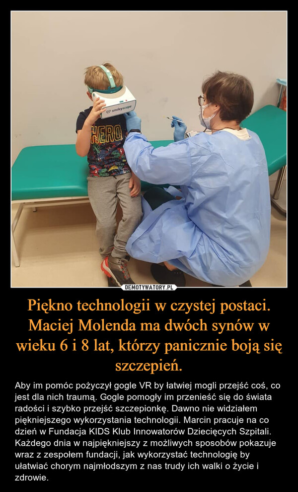 Piękno technologii w czystej postaci. Maciej Molenda ma dwóch synów w wieku 6 i 8 lat, którzy panicznie boją się szczepień. – Aby im pomóc pożyczył gogle VR by łatwiej mogli przejść coś, co jest dla nich traumą. Gogle pomogły im przenieść się do świata radości i szybko przejść szczepionkę. Dawno nie widziałem piękniejszego wykorzystania technologii. Marcin pracuje na co dzień w Fundacja KIDS Klub Innowatorów Dziecięcych Szpitali. Każdego dnia w najpiękniejszy z możliwych sposobów pokazuje wraz z zespołem fundacji, jak wykorzystać technologię by ułatwiać chorym najmłodszym z nas trudy ich walki o życie i zdrowie. 