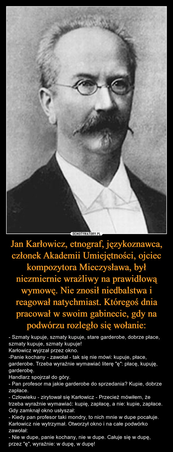 Jan Karłowicz, etnograf, językoznawca, członek Akademii Umiejętności, ojciec kompozytora Mieczysława, był niezmiernie wrażliwy na prawidłową wymowę. Nie znosił niedbalstwa i reagował natychmiast. Któregoś dnia pracował w swoim gabinecie, gdy na podwórzu rozległo się wołanie: